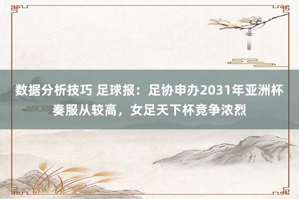 数据分析技巧 足球报：足协申办2031年亚洲杯奏服从较高，女足天下杯竞争浓烈