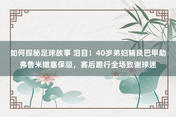 如何探秘足球故事 泪目！40岁弟妇精良巴甲助弗鲁米嫩塞保级，赛后跪行全场致谢球迷