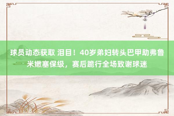 球员动态获取 泪目！40岁弟妇转头巴甲助弗鲁米嫩塞保级，赛后跪行全场致谢球迷