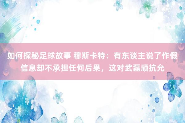 如何探秘足球故事 穆斯卡特：有东谈主说了作假信息却不承担任何后果，这对武磊顽抗允