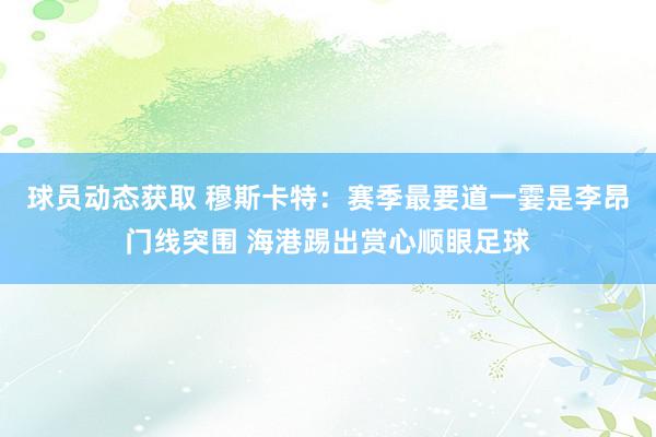 球员动态获取 穆斯卡特：赛季最要道一霎是李昂门线突围 海港踢出赏心顺眼足球