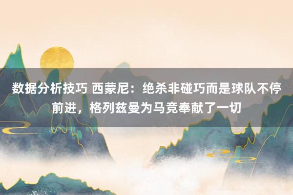 数据分析技巧 西蒙尼：绝杀非碰巧而是球队不停前进，格列兹曼为马竞奉献了一切