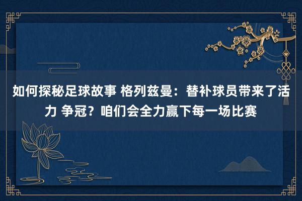 如何探秘足球故事 格列兹曼：替补球员带来了活力 争冠？咱们会全力赢下每一场比赛