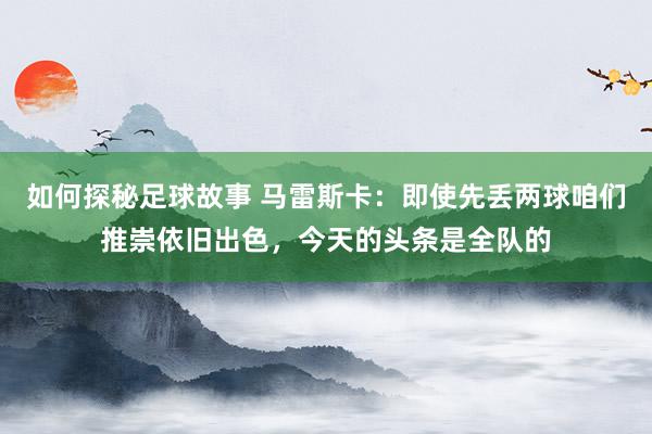 如何探秘足球故事 马雷斯卡：即使先丢两球咱们推崇依旧出色，今天的头条是全队的