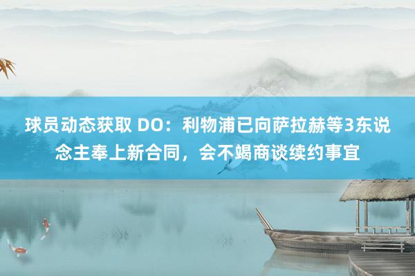 球员动态获取 DO：利物浦已向萨拉赫等3东说念主奉上新合同，会不竭商谈续约事宜