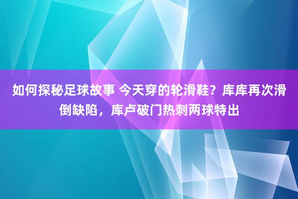 如何探秘足球故事 今天穿的轮滑鞋？库库再次滑倒缺陷，库卢破门热刺两球特出