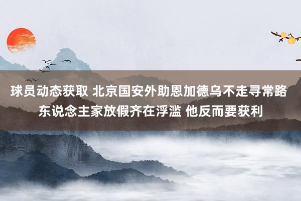 球员动态获取 北京国安外助恩加德乌不走寻常路 东说念主家放假齐在浮滥 他反而要获利