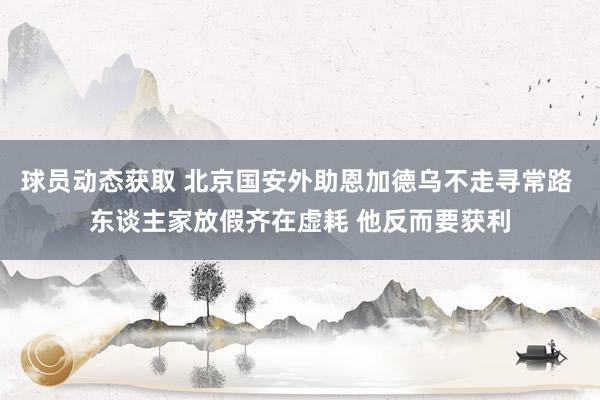 球员动态获取 北京国安外助恩加德乌不走寻常路 东谈主家放假齐在虚耗 他反而要获利