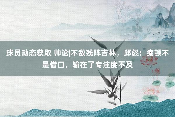 球员动态获取 帅论|不敌残阵吉林，邱彪：疲顿不是借口，输在了专注度不及