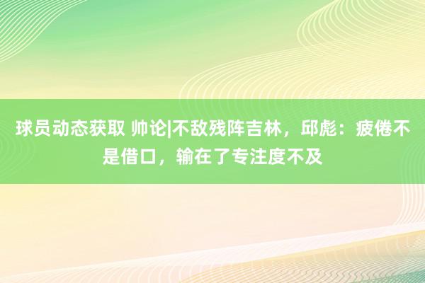 球员动态获取 帅论|不敌残阵吉林，邱彪：疲倦不是借口，输在了专注度不及