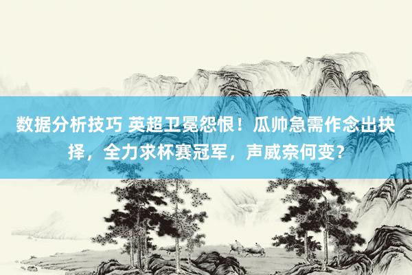 数据分析技巧 英超卫冕怨恨！瓜帅急需作念出抉择，全力求杯赛冠军，声威奈何变？