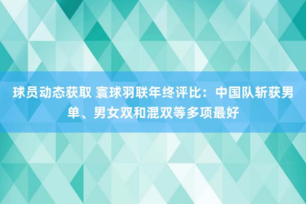 球员动态获取 寰球羽联年终评比：中国队斩获男单、男女双和混双等多项最好