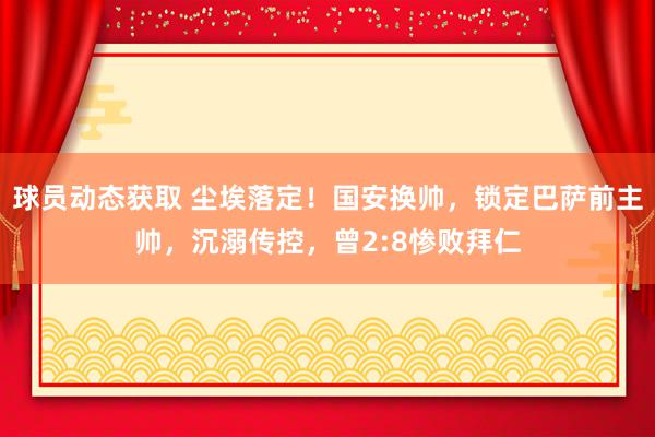 球员动态获取 尘埃落定！国安换帅，锁定巴萨前主帅，沉溺传控，曾2:8惨败拜仁