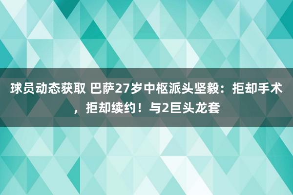 球员动态获取 巴萨27岁中枢派头坚毅：拒却手术，拒却续约！与2巨头龙套