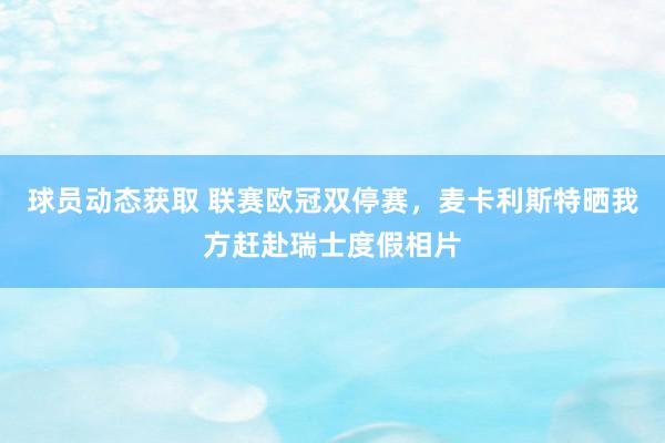 球员动态获取 联赛欧冠双停赛，麦卡利斯特晒我方赶赴瑞士度假相片