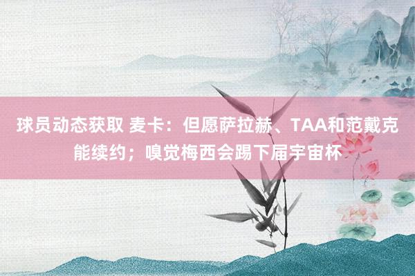 球员动态获取 麦卡：但愿萨拉赫、TAA和范戴克能续约；嗅觉梅西会踢下届宇宙杯